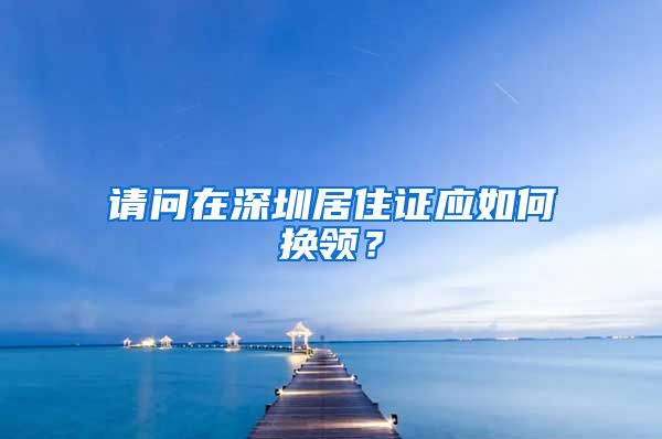 请问在深圳居住证应如何换领？