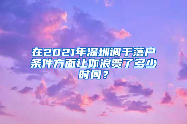 在2021年深圳调干落户条件方面让你浪费了多少时间？