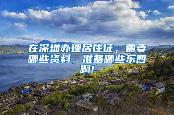 在深圳办理居住证，需要哪些资料，准备哪些东西啊!