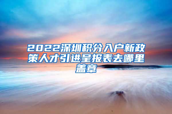 2022深圳积分入户新政策人才引进呈报表去哪里盖章