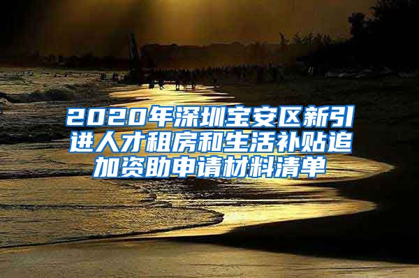 2020年深圳宝安区新引进人才租房和生活补贴追加资助申请材料清单