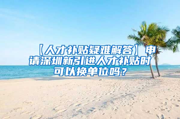 【人才补贴疑难解答】申请深圳新引进人才补贴时可以换单位吗？