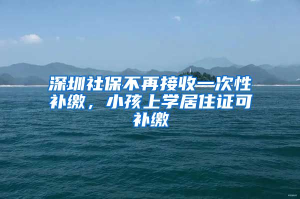 深圳社保不再接收一次性补缴，小孩上学居住证可补缴