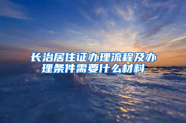 长治居住证办理流程及办理条件需要什么材料