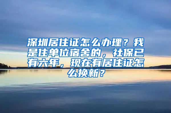 深圳居住证怎么办理？我是住单位宿舍的，社保已有六年，现在有居住证怎么换新？