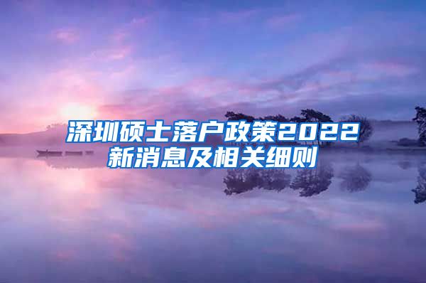 深圳硕士落户政策2022新消息及相关细则