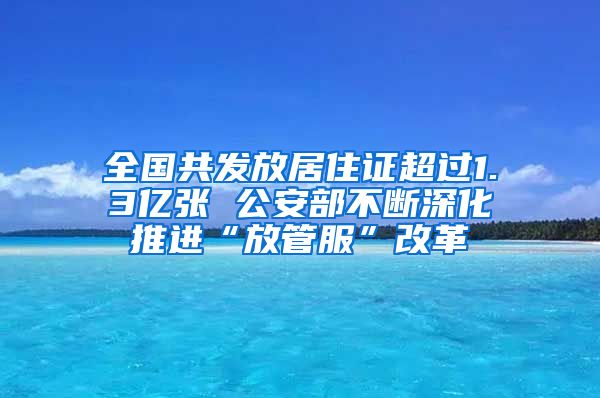 全国共发放居住证超过1.3亿张 公安部不断深化推进“放管服”改革