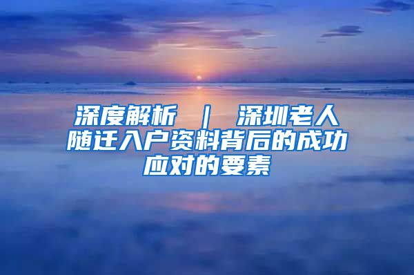 深度解析 ｜ 深圳老人随迁入户资料背后的成功应对的要素