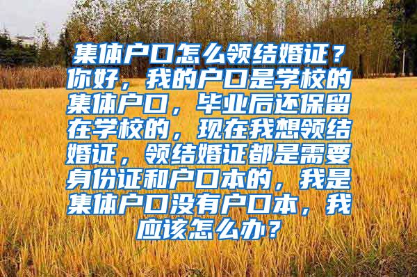 集体户口怎么领结婚证？你好，我的户口是学校的集体户口，毕业后还保留在学校的，现在我想领结婚证，领结婚证都是需要身份证和户口本的，我是集体户口没有户口本，我应该怎么办？