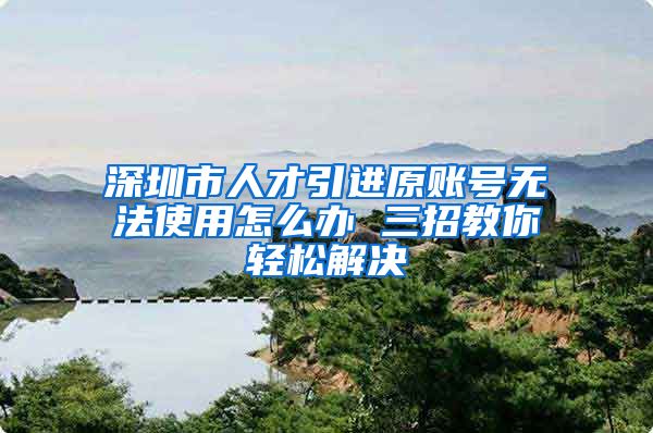 深圳市人才引进原账号无法使用怎么办 三招教你轻松解决