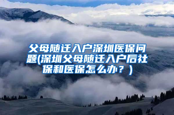 父母随迁入户深圳医保问题(深圳父母随迁入户后社保和医保怎么办？)