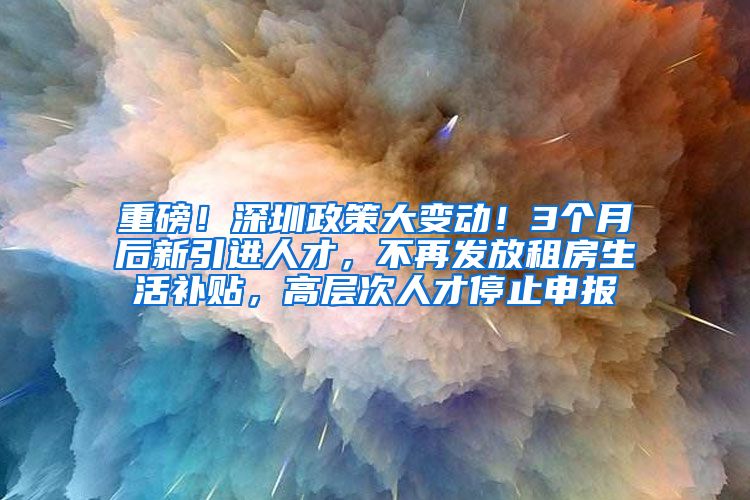 重磅！深圳政策大变动！3个月后新引进人才，不再发放租房生活补贴，高层次人才停止申报