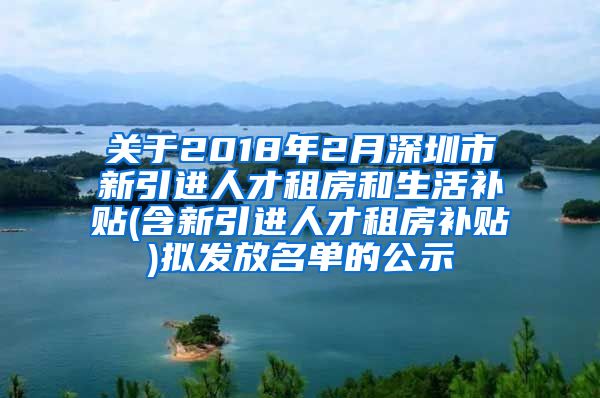 关于2018年2月深圳市新引进人才租房和生活补贴(含新引进人才租房补贴)拟发放名单的公示