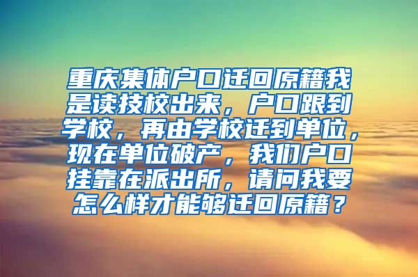 重庆集体户口迁回原籍我是读技校出来，户口跟到学校，再由学校迁到单位，现在单位破产，我们户口挂靠在派出所，请问我要怎么样才能够迁回原籍？