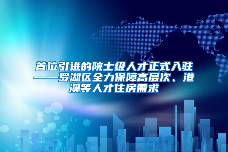 首位引进的院士级人才正式入驻——罗湖区全力保障高层次、港澳等人才住房需求