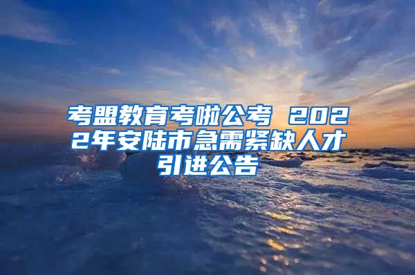 考盟教育考啦公考 2022年安陆市急需紧缺人才引进公告