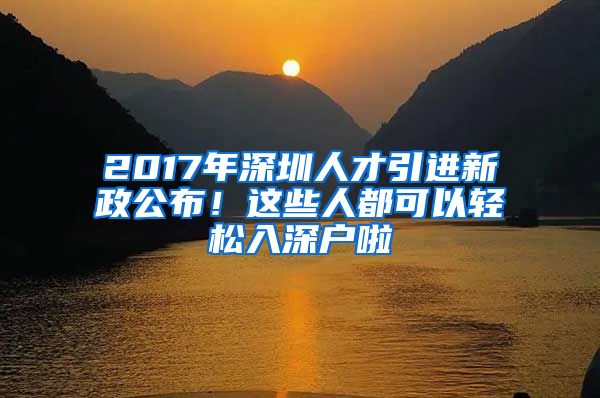 2017年深圳人才引进新政公布！这些人都可以轻松入深户啦