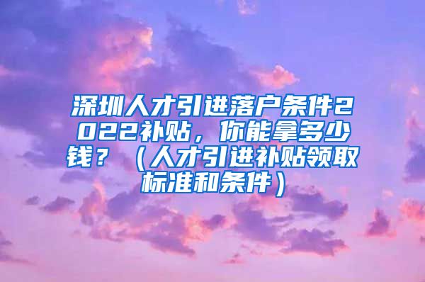 深圳人才引进落户条件2022补贴，你能拿多少钱？（人才引进补贴领取标准和条件）