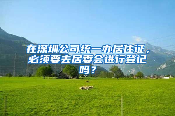 在深圳公司统一办居住证，必须要去居委会进行登记吗？