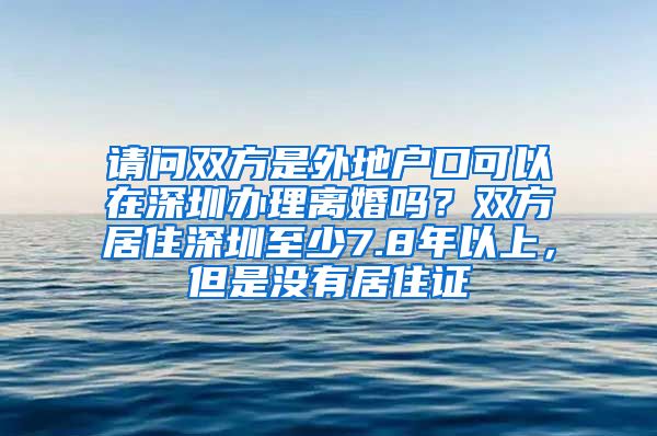 请问双方是外地户口可以在深圳办理离婚吗？双方居住深圳至少7.8年以上，但是没有居住证