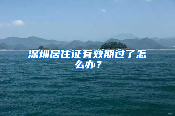 深圳居住证有效期过了怎么办？