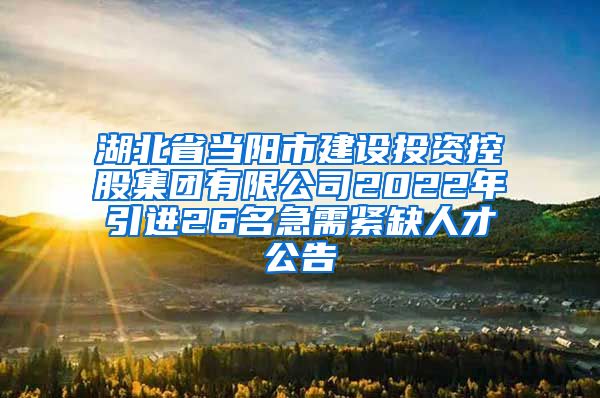 湖北省当阳市建设投资控股集团有限公司2022年引进26名急需紧缺人才公告