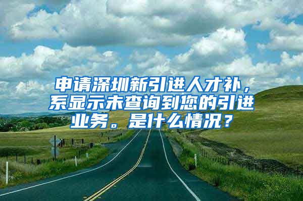 申请深圳新引进人才补，系显示未查询到您的引进业务。是什么情况？