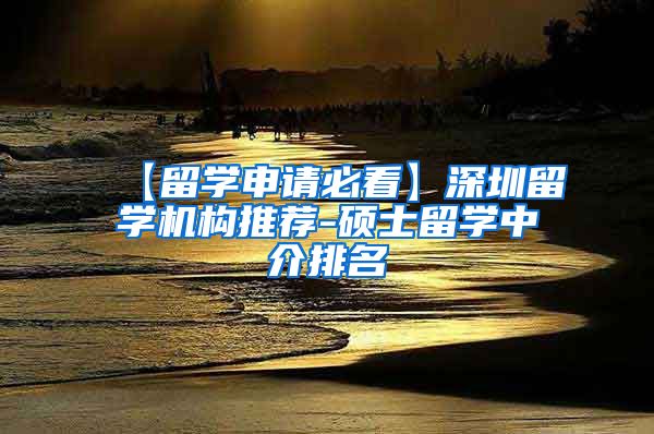 【留学申请必看】深圳留学机构推荐-硕士留学中介排名