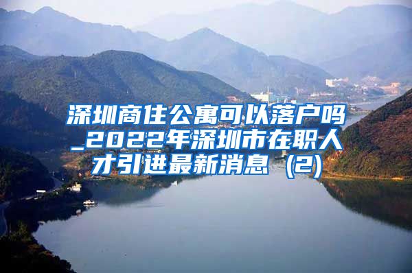 深圳商住公寓可以落户吗_2022年深圳市在职人才引进最新消息 (2)