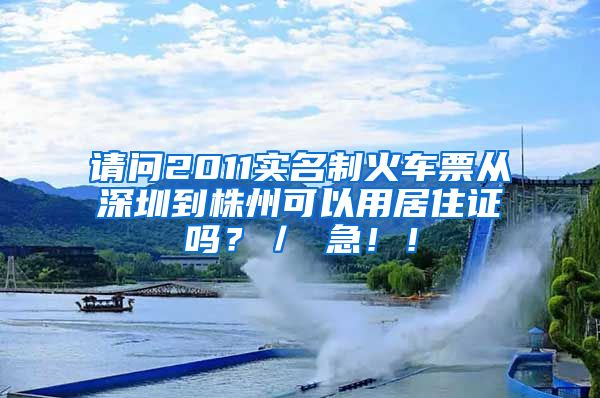 请问2011实名制火车票从深圳到株州可以用居住证吗？／ 急！！