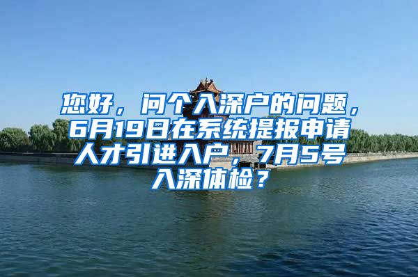 您好，问个入深户的问题，6月19日在系统提报申请人才引进入户，7月5号入深体检？