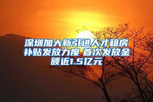 深圳加大新引进人才租房补贴发放力度　首次发放金额近1.5亿元