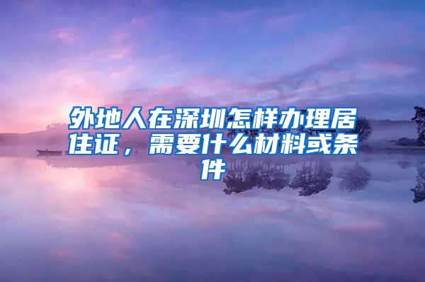 外地人在深圳怎样办理居住证，需要什么材料或条件