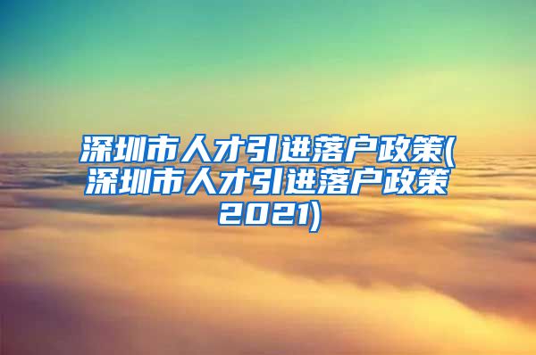 深圳市人才引进落户政策(深圳市人才引进落户政策2021)