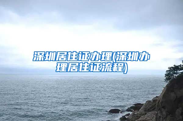 深圳居住证办理(深圳办理居住证流程)