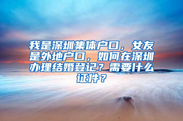 我是深圳集体户口，女友是外地户口，如何在深圳办理结婚登记？需要什么证件？