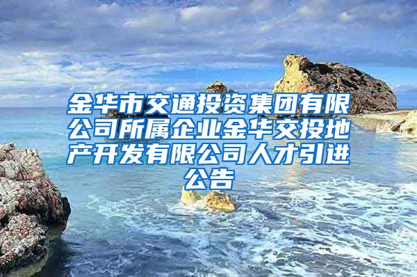 金华市交通投资集团有限公司所属企业金华交投地产开发有限公司人才引进公告