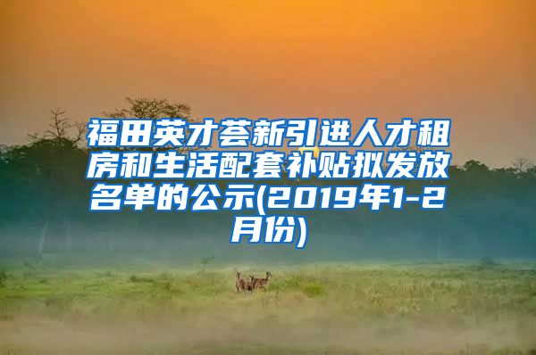 福田英才荟新引进人才租房和生活配套补贴拟发放名单的公示(2019年1-2月份)