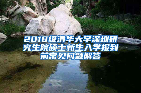 2018级清华大学深圳研究生院硕士新生入学报到前常见问题解答