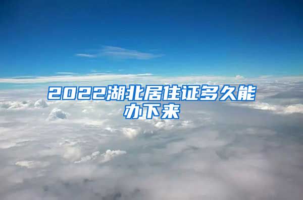 2022湖北居住证多久能办下来