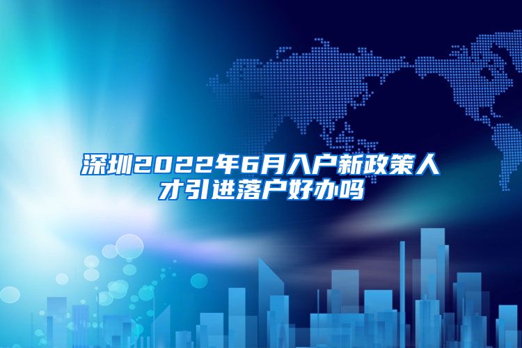 深圳2022年6月入户新政策人才引进落户好办吗