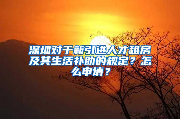 深圳对于新引进人才租房及其生活补助的规定？怎么申请？