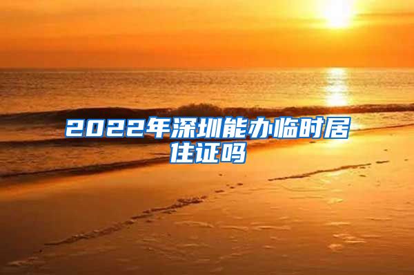 2022年深圳能办临时居住证吗