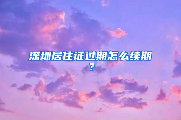 深圳居住证过期怎么续期？