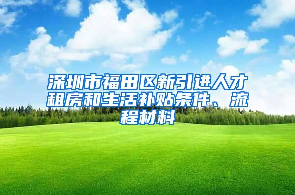 深圳市福田区新引进人才租房和生活补贴条件、流程材料