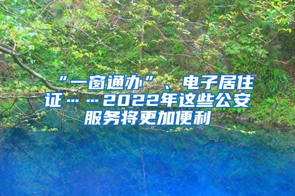 “一窗通办”、电子居住证……2022年这些公安服务将更加便利