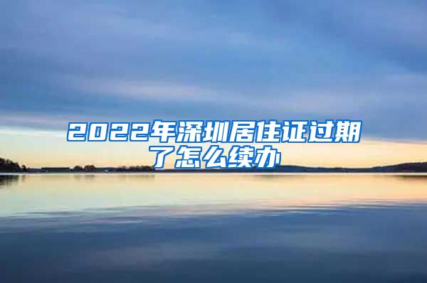 2022年深圳居住证过期了怎么续办