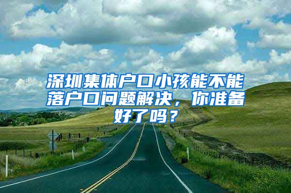 深圳集体户口小孩能不能落户口问题解决，你准备好了吗？