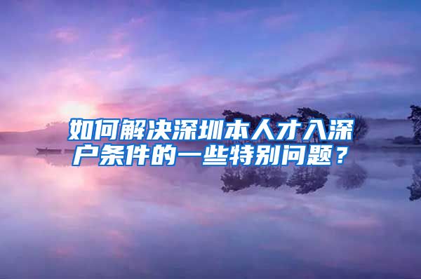 如何解决深圳本人才入深户条件的一些特别问题？