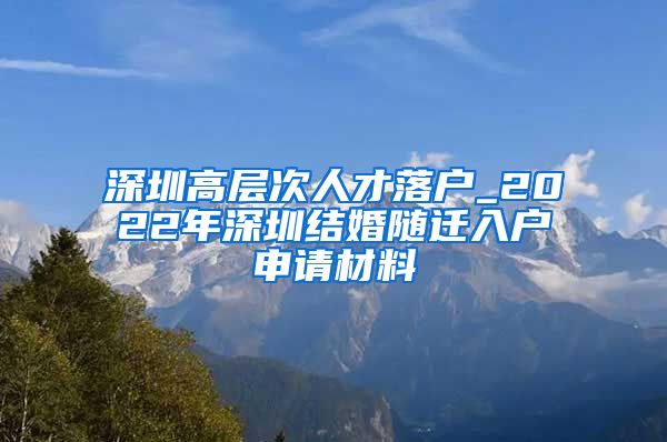 深圳高层次人才落户_2022年深圳结婚随迁入户申请材料